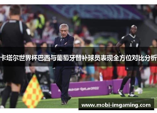 卡塔尔世界杯巴西与葡萄牙替补球员表现全方位对比分析