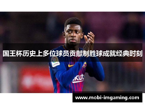 国王杯历史上多位球员贡献制胜球成就经典时刻