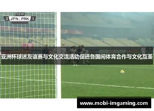 亚洲杯球迷友谊赛与文化交流活动促进各国间体育合作与文化互鉴