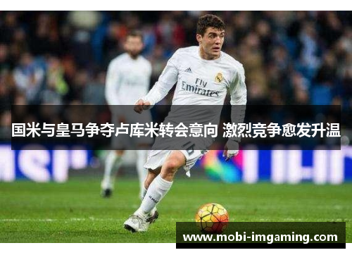 国米与皇马争夺卢库米转会意向 激烈竞争愈发升温