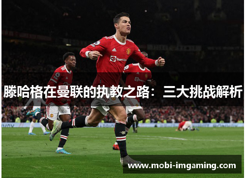 滕哈格在曼联的执教之路:三大挑战解析