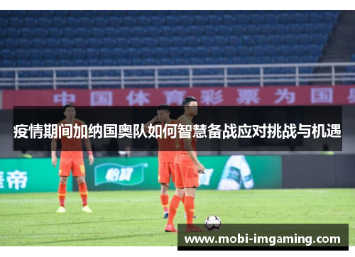 疫情期间加纳国奥队如何智慧备战应对挑战与机遇