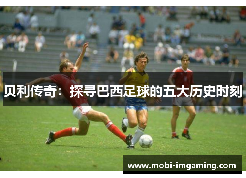 贝利传奇:探寻巴西足球的五大历史时刻