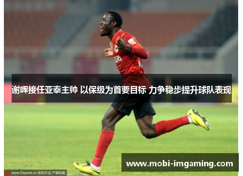 谢晖接任亚泰主帅 以保级为首要目标 力争稳步提升球队表现